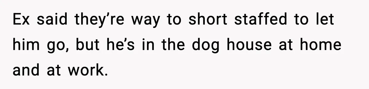 Ex said they’re way to short staffed to let him go, but he’s in the dog house at home and at work.
