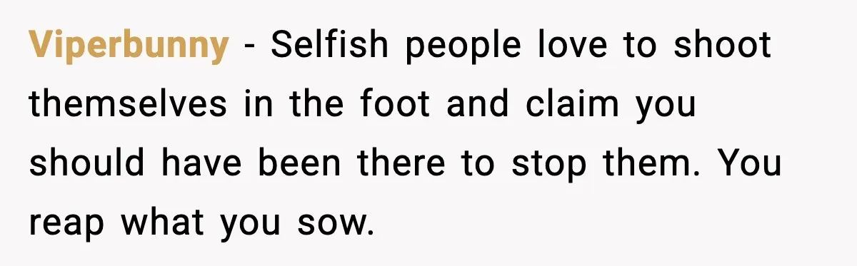 Viperbunny - Selfish people love to shoot themselves in the foot and claim you should have been there to stop them. You reap what you sow.