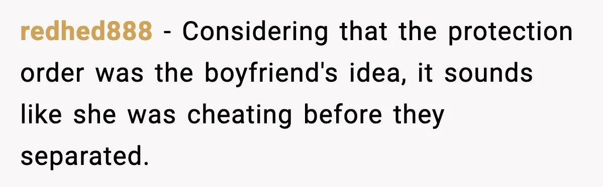 redhed888 - Considering that the protection order was the boyfriend's idea, it sounds like she was cheating before they separated.