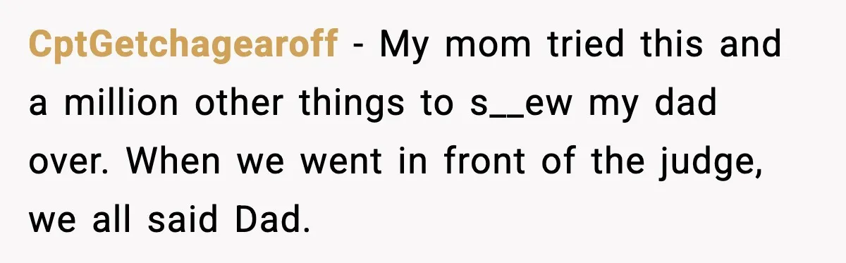 CptGetchagearoff - My mom tried this and a million other things to s__ew my dad over. When we went in front of the judge, we all said Dad.