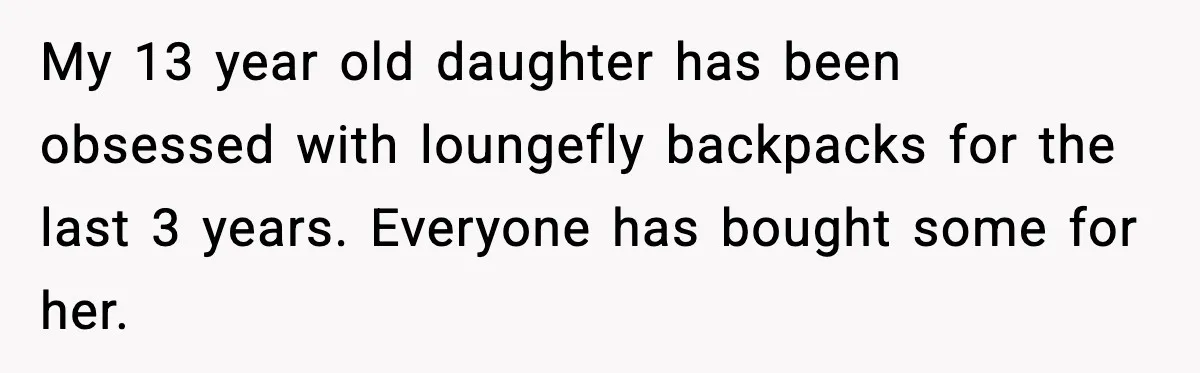 My 13 year old daughter has been obsessed with loungefly backpacks for the last 3 years. Everyone has bought some for her.