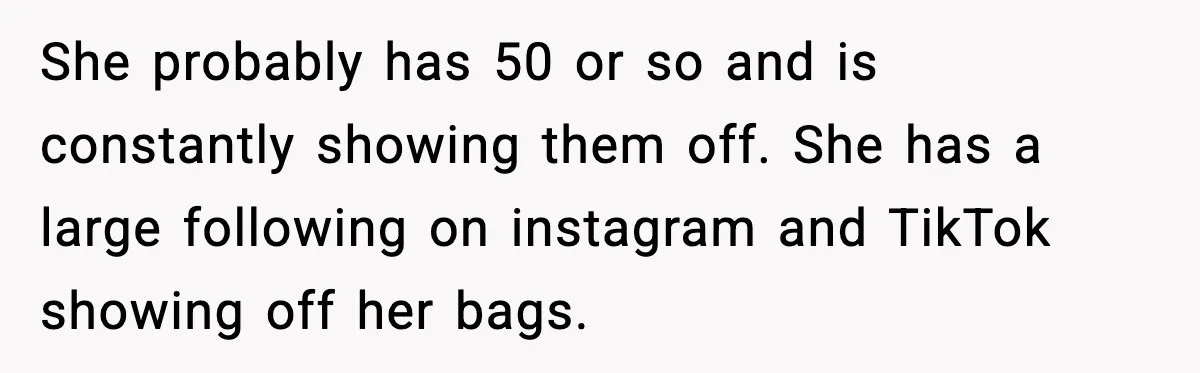 She probably has 50 or so and is constantly showing them off. She has a large following on instagram and TikTok showing off her bags.