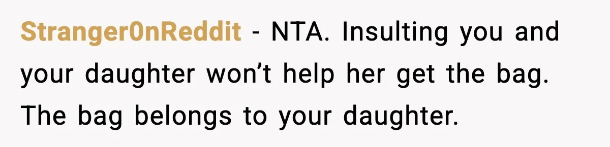 Stranger0nReddit - NTA. Insulting you and your daughter won’t help her get the bag. The bag belongs to your daughter.