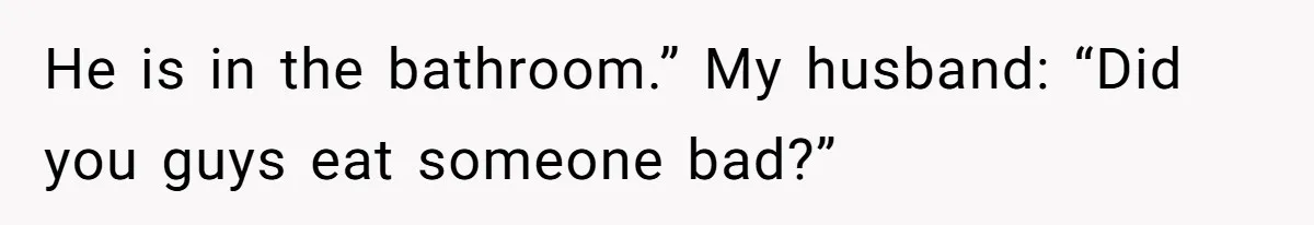 He is in the bathroom.” My husband: “Did you guys eat someone bad?”