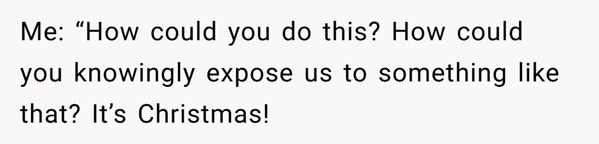 Me: “How could you do this? How could you knowingly expose us to something like that? It’s Christmas!