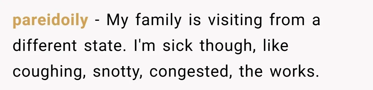 pareidoily − My family is visiting from a different state. I'm sick though, like coughing, snotty, congested, the works.