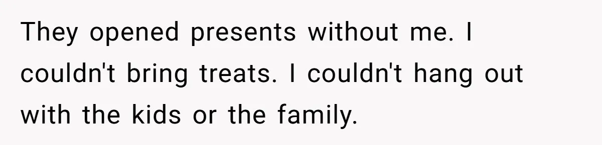 They opened presents without me. I couldn't bring treats. I couldn't hang out with the kids or the family.