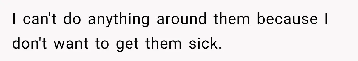 I can't do anything around them because I don't want to get them sick.