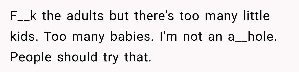 F__k the adults but there's too many little kids. Too many babies. I'm not an a__hole. People should try that.