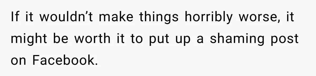 If it wouldn’t make things horribly worse, it might be worth it to put up a shaming post on Facebook.