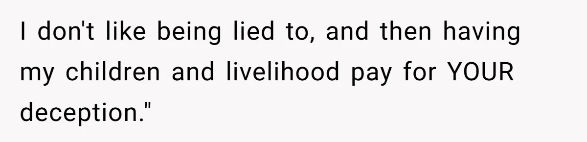 I don't like being lied to, and then having my children and livelihood pay for YOUR deception."