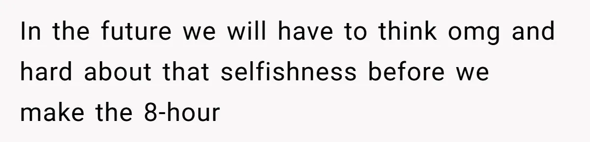 In the future we will have to think omg and hard about that selfishness before we make the 8-hour