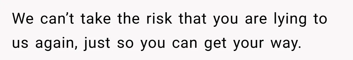 We can’t take the risk that you are lying to us again, just so you can get your way.