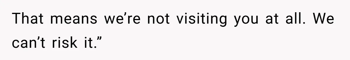 That means we’re not visiting you at all. We can’t risk it.”