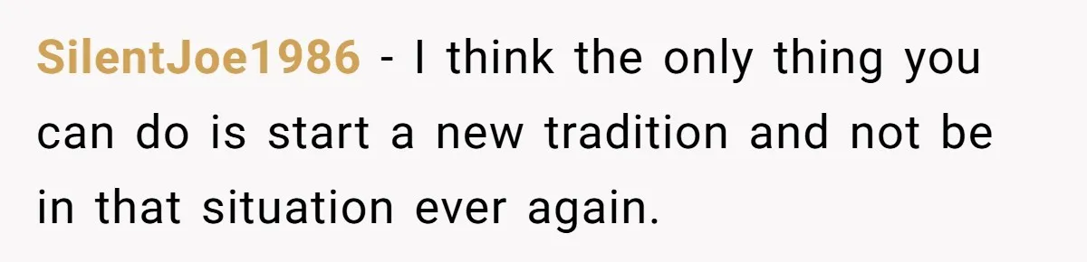 SilentJoe1986 − I think the only thing you can do is start a new tradition and not be in that situation ever again.
