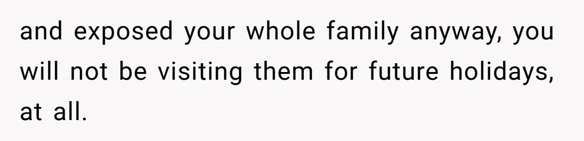 and exposed your whole family anyway, you will not be visiting them for future holidays, at all.