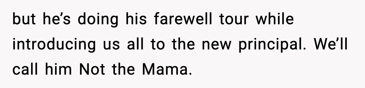 New Principal Demands Teacher Quit Second Job, Loses Him And Triggers A Staff Exodus Instead but he’s doing his farewell tour while introducing us all to the new principal. We’ll call him Not the Mama.