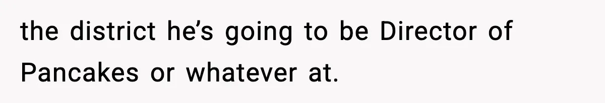 New Principal Demands Teacher Quit Second Job, Loses Him And Triggers A Staff Exodus Instead the district he’s going to be Director of Pancakes or whatever at.