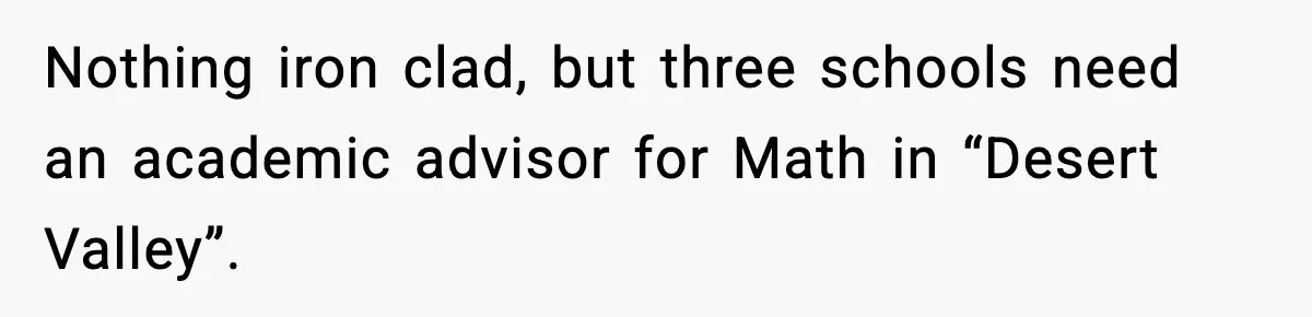 New Principal Demands Teacher Quit Second Job, Loses Him And Triggers A Staff Exodus Instead Nothing iron clad, but three schools need an academic advisor for Math in “Desert Valley”.