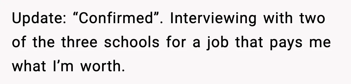 New Principal Demands Teacher Quit Second Job, Loses Him And Triggers A Staff Exodus Instead Update: “Confirmed”. Interviewing with two of the three schools for a job that pays me what I’m worth.