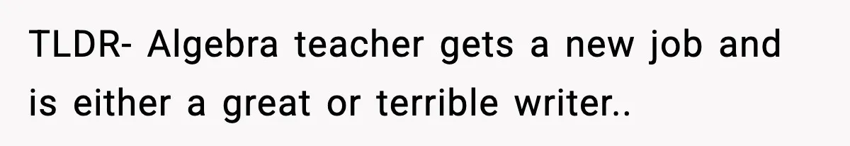 New Principal Demands Teacher Quit Second Job, Loses Him And Triggers A Staff Exodus Instead TLDR- Algebra teacher gets a new job and is either a great or terrible writer..