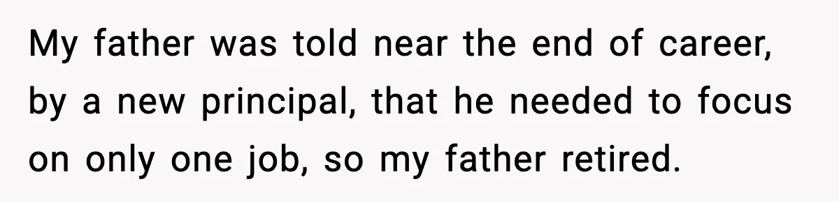 New Principal Demands Teacher Quit Second Job, Loses Him And Triggers A Staff Exodus Instead My father was told near the end of career, by a new principal, that he needed to focus on only one job, so my father retired.