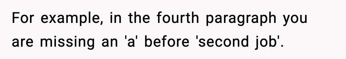 New Principal Demands Teacher Quit Second Job, Loses Him And Triggers A Staff Exodus Instead For example, in the fourth paragraph you are missing an 'a' before 'second job'.