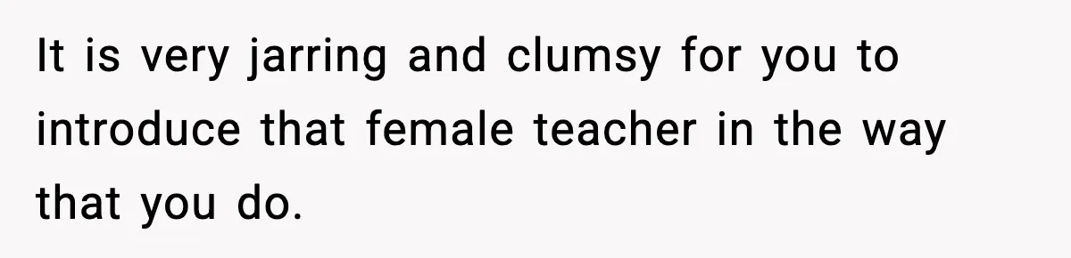 New Principal Demands Teacher Quit Second Job, Loses Him And Triggers A Staff Exodus Instead It is very jarring and clumsy for you to introduce that female teacher in the way that you do.