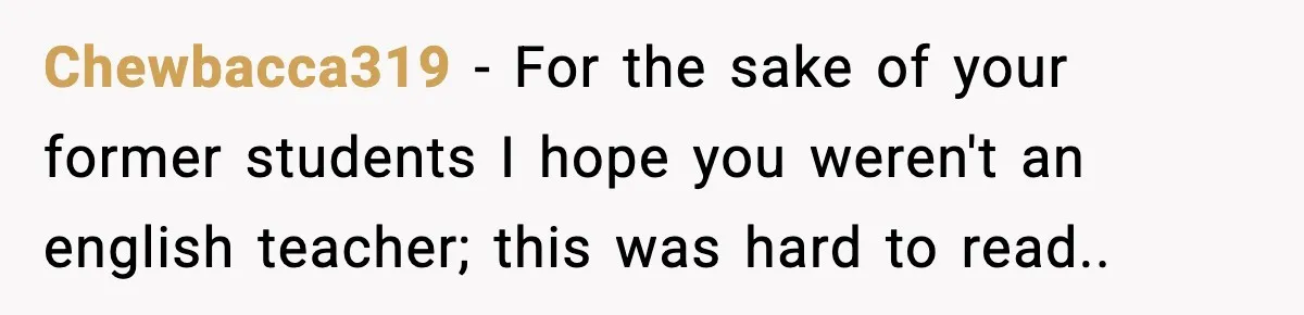 New Principal Demands Teacher Quit Second Job, Loses Him And Triggers A Staff Exodus Instead Chewbacca319 − For the sake of your former students I hope you weren't an english teacher; this was hard to read..