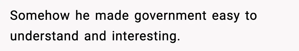 New Principal Demands Teacher Quit Second Job, Loses Him And Triggers A Staff Exodus Instead Somehow he made government easy to understand and interesting.