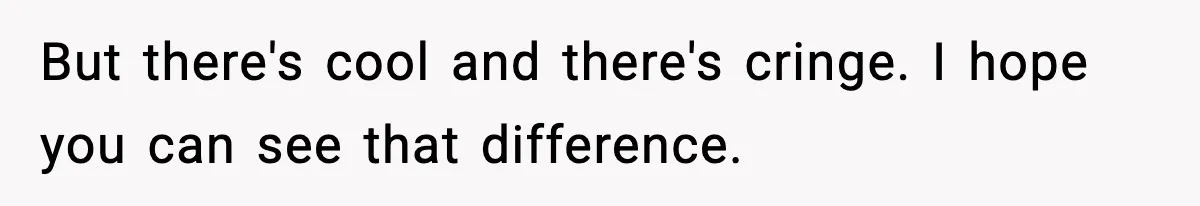 New Principal Demands Teacher Quit Second Job, Loses Him And Triggers A Staff Exodus Instead But there's cool and there's cringe. I hope you can see that difference.