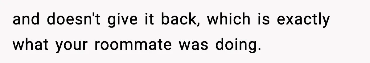 Food-Stealing Roommate Cooks Stolen Meat For His Mom, Only To Learn Too Late It Was Horse Meat and doesn't give it back, which is exactly what your roommate was doing.