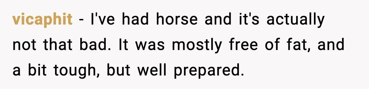 Food-Stealing Roommate Cooks Stolen Meat For His Mom, Only To Learn Too Late It Was Horse Meat vicaphit − I've had horse and it's actually not that bad. It was mostly free of fat, and a bit tough, but well prepared.