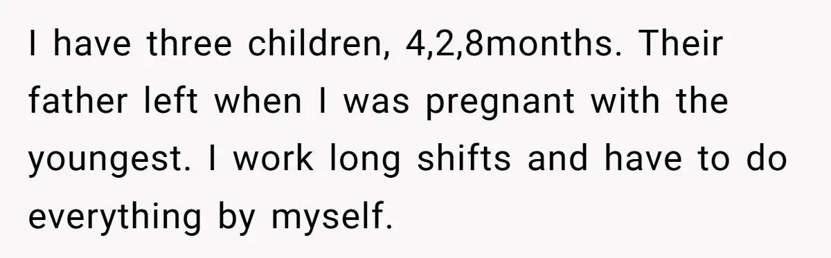 I have three children, 4,2,8months. Their father left when I was pregnant with the youngest. I work long shifts and have to do everything by myself.
