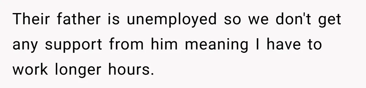 Their father is unemployed so we don't get any support from him meaning I have to work longer hours.