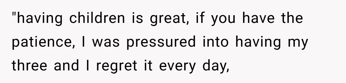 "having children is great, if you have the patience, I was pressured into having my three and I regret it every day,
