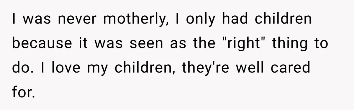 I was never motherly, I only had children because it was seen as the "right" thing to do. I love my children, they're well cared for.