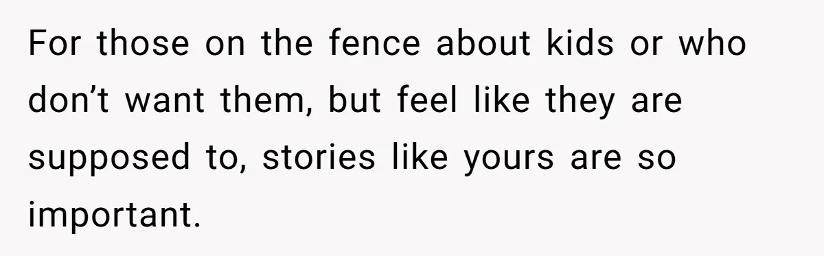 For those on the fence about kids or who don’t want them, but feel like they are supposed to, stories like yours are so important.