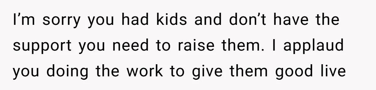 I’m sorry you had kids and don’t have the support you need to raise them. I applaud you doing the work to give them good live