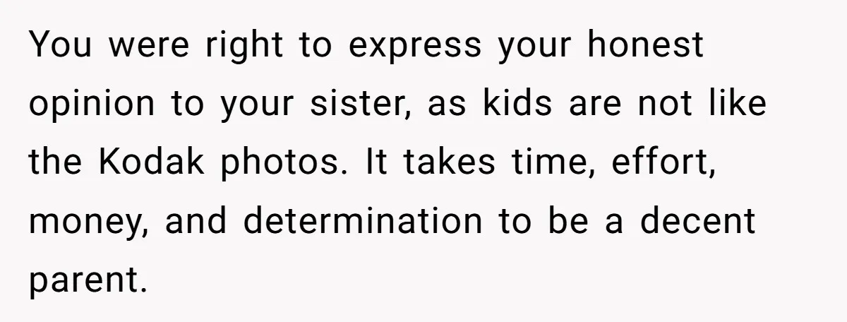 You were right to express your honest opinion to your sister, as kids are not like the Kodak photos. It takes time, effort, money, and determination to be a decent...