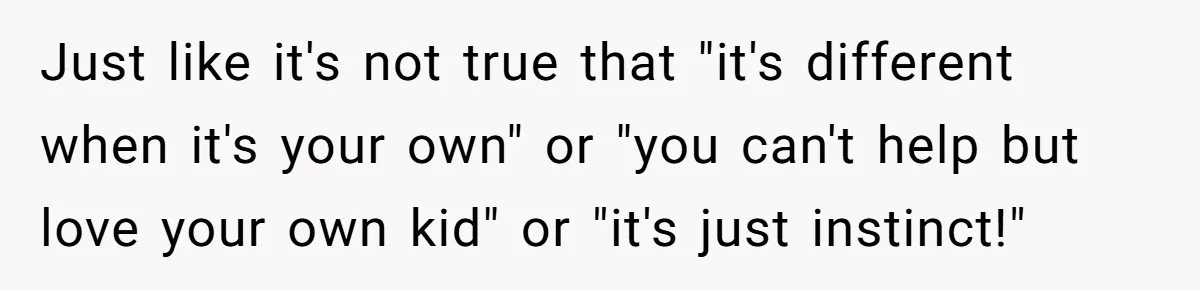 Just like it's not true that "it's different when it's your own" or "you can't help but love your own kid" or "it's just instinct!"
