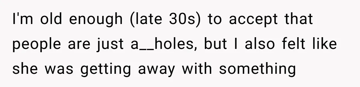 I'm old enough (late 30s) to accept that people are just a__holes, but I also felt like she was getting away with something