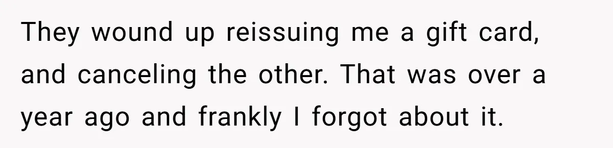 They wound up reissuing me a gift card, and canceling the other. That was over a year ago and frankly I forgot about it.