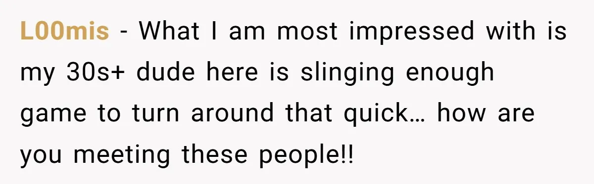 L00mis − What I am most impressed with is my 30s+ dude here is slinging enough game to turn around that quick… how are you meeting these people!!