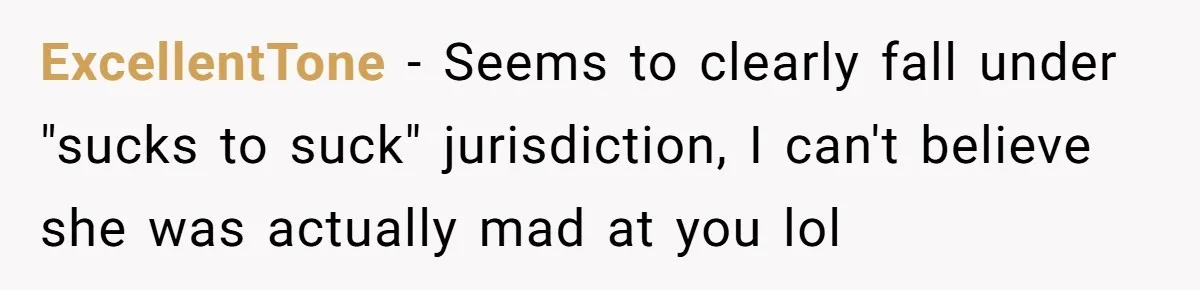 ExcellentTone − Seems to clearly fall under "sucks to suck" jurisdiction, I can't believe she was actually mad at you lol