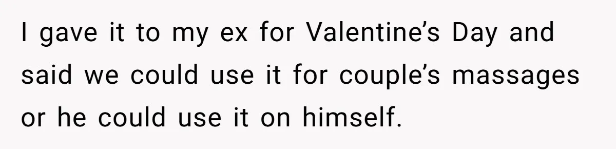 I gave it to my ex for Valentine’s Day and said we could use it for couple’s massages or he could use it on himself.