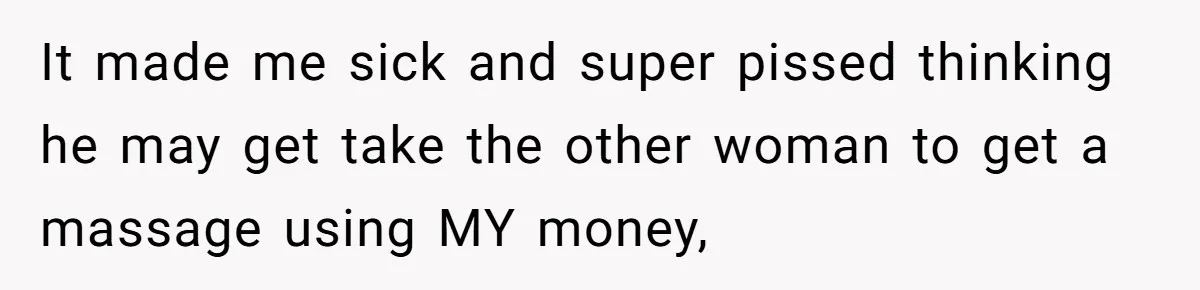 It made me sick and super pissed thinking he may get take the other woman to get a massage using MY money,