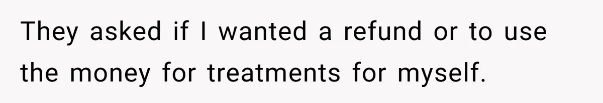 They asked if I wanted a refund or to use the money for treatments for myself.