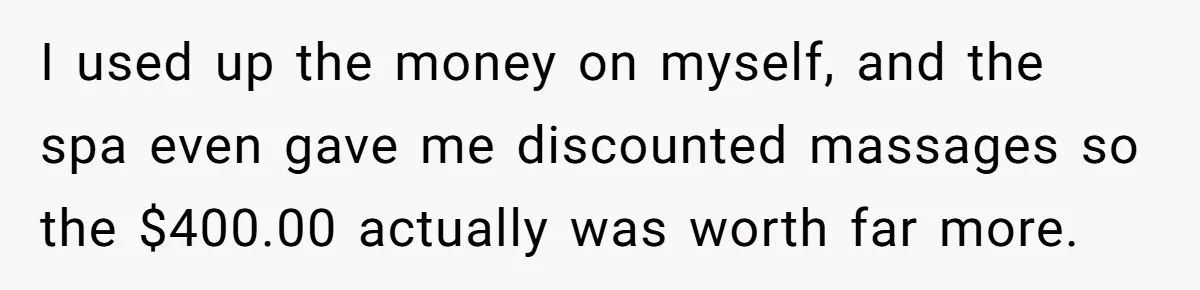 I used up the money on myself, and the spa even gave me discounted massages so the $400.00 actually was worth far more.