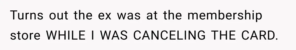 Turns out the ex was at the membership store WHILE I WAS CANCELING THE CARD.